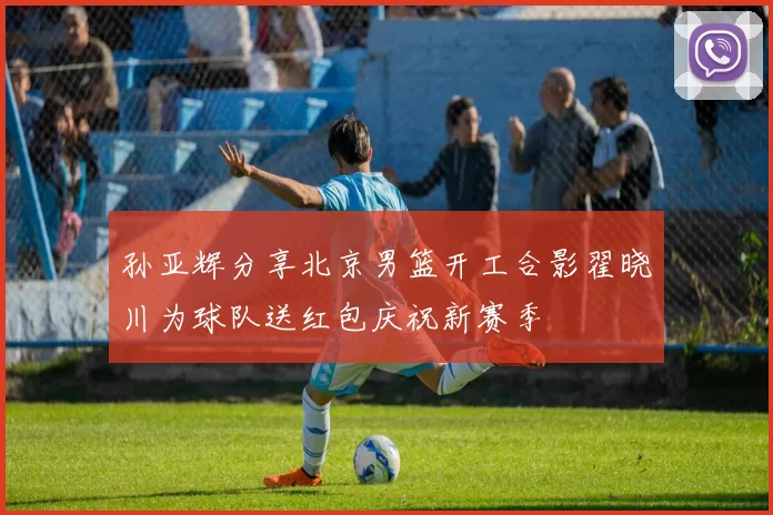 孙亚辉分享北京男篮开工合影翟晓川为球队送红包庆祝新赛季
