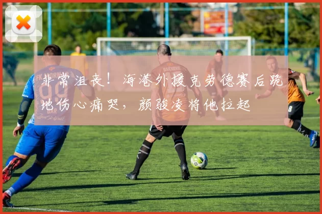 非常沮丧！海港外援克劳德赛后跪地伤心痛哭，颜骏凌将他拉起