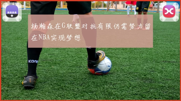 杨瀚森在G联盟对抗有限仍需努力留在NBA实现梦想