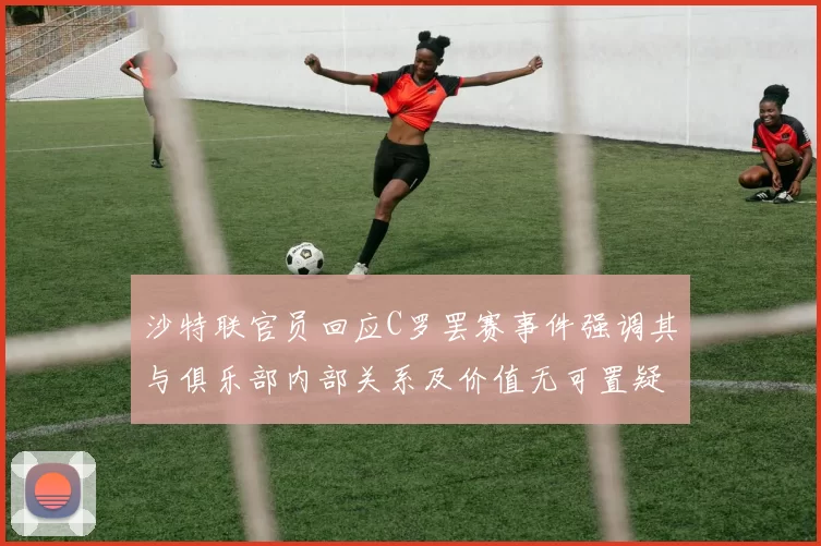 沙特联官员回应C罗罢赛事件强调其与俱乐部内部关系及价值无可置疑