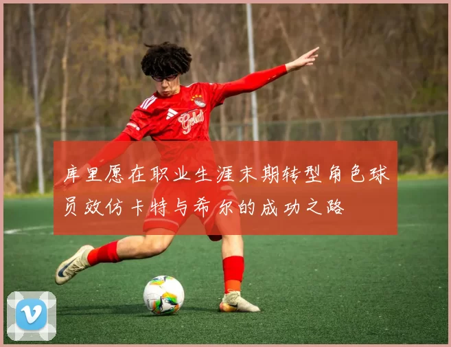 库里愿在职业生涯末期转型角色球员效仿卡特与希尔的成功之路
