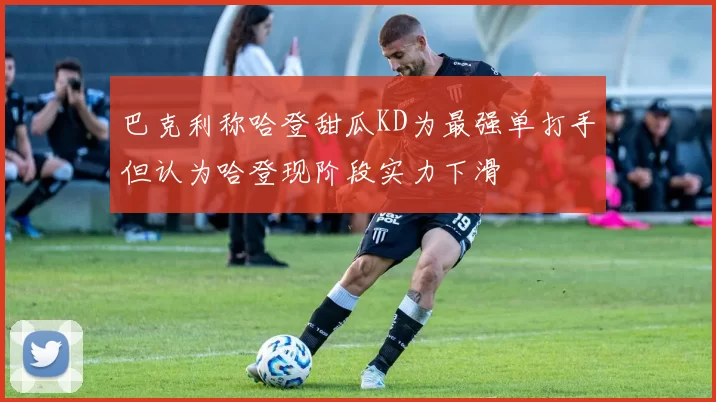 巴克利称哈登甜瓜KD为最强单打手但认为哈登现阶段实力下滑